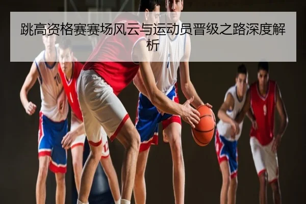 跳高资格赛赛场风云与运动员晋级之路深度解析