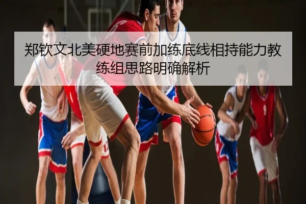 郑钦文北美硬地赛前加练底线相持能力教练组思路明确解析