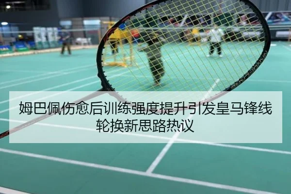 姆巴佩伤愈后训练强度提升引发皇马锋线轮换新思路热议