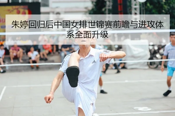 朱婷回归后中国女排世锦赛前瞻与进攻体系全面升级