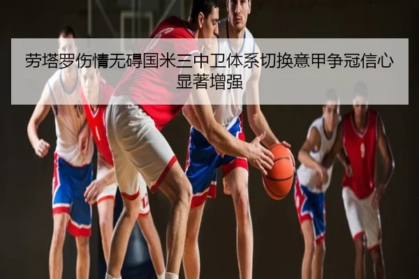 劳塔罗伤情无碍国米三中卫体系切换意甲争冠信心显著增强